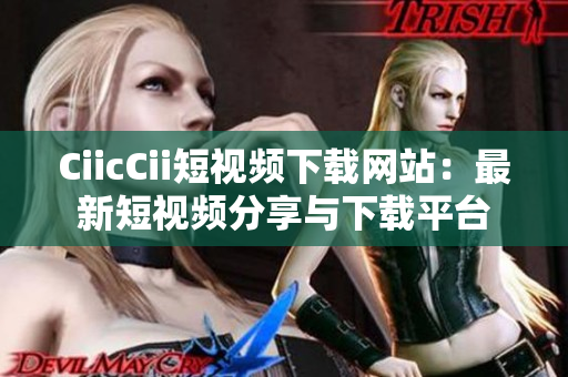 CiicCii短视频下载网站：最新短视频分享与下载平台