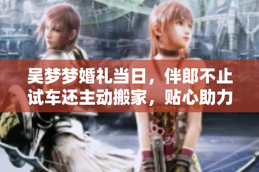 吴梦梦婚礼当日，伴郎不止试车还主动搬家，贴心助力成婚事宜