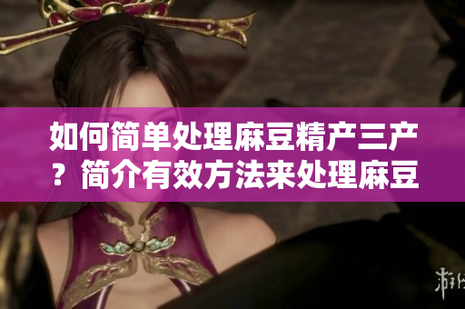 如何简单处理麻豆精产三产？简介有效方法来处理麻豆精产三产