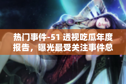 热门事件-51 透视吃瓜年度报告，曝光最受关注事件总结