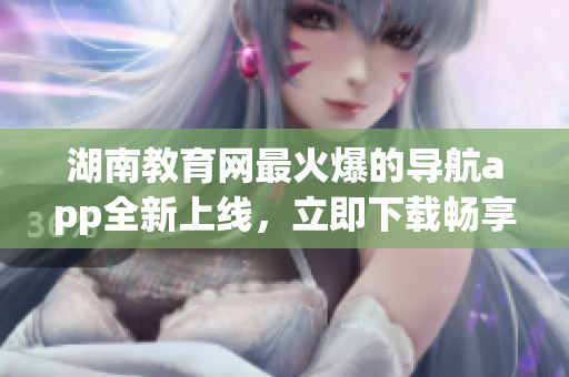 湖南教育网最火爆的导航app全新上线，立即下载畅享便捷导航服务