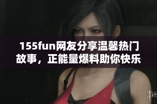 155fun网友分享温馨热门故事，正能量爆料助你快乐吃瓜