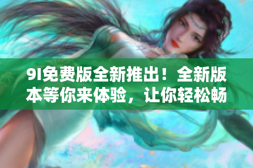 9I免费版全新推出！全新版本等你来体验，让你轻松畅享更多免费功能！