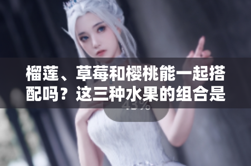 榴莲、草莓和樱桃能一起搭配吗？这三种水果的组合是否安全健康？