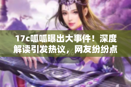 17c呱呱曝出大事件！深度解读引发热议，网友纷纷点赞分享。