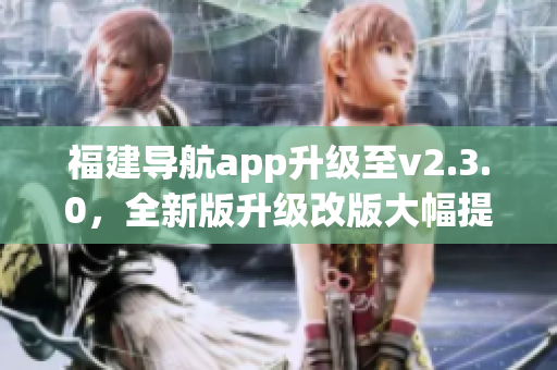 福建导航app升级至v2.3.0，全新版升级改版大幅提升用户体验