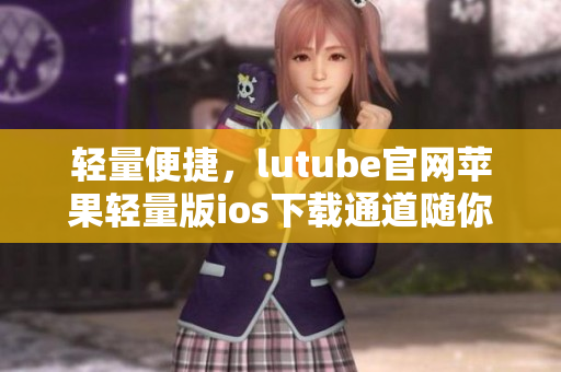 轻量便捷，lutube官网苹果轻量版ios下载通道随你挑选