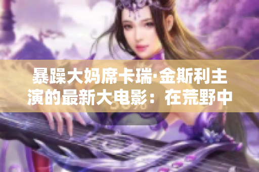 暴躁大妈席卡瑞·金斯利主演的最新大电影：在荒野中释放狂野魅力！