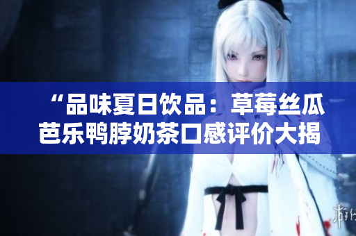 “品味夏日饮品：草莓丝瓜芭乐鸭脖奶茶口感评价大揭秘，美味与健康兼得！”